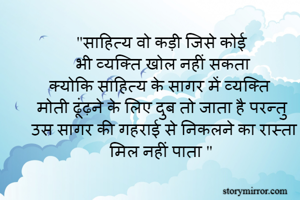 "साहित्य वो कड़ी जिसे कोई 
भी व्यक्ति खोल नहीं सकता
क्योकि साहित्य के सागर में व्यक्ति
मोती ढूंढ़ने के लिए दुब तो जाता है परन्तु 
उस सागर की गहराई से निकलने का रास्ता मिल नहीं पाता "  
    
  