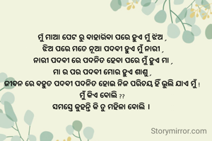 ମୁଁ ମାଆ ପେଟ ରୁ ବାହାରିବା ପରେ ହୁଏ ମୁଁ ଝିଅ ,
 ଝିଅ ପରେ ମତେ ନୂଆ ପଦବୀ ହୁଏ ମୁଁ ନାରୀ ,
 ନାରୀ ପଦବୀ ରେ ପଦନିତ ହେବା ପରେ ମୁଁ ହୁଏ ମା ,
ମା ର ପର ପଦବୀ ମୋର ହୁଏ ଶାଶୁ ,
ଜୀବନ ରେ ବହୁତ ପଦବୀ ପଦନିତ ହୋଇ ନିଜ ପରିଚୟ ହିଁ ଭୁଲି ଯାଏ ମୁଁ !
ମୁଁ କିଏ ବୋଲି ??
ସମସ୍ତେ କୁହନ୍ତି କି ତୁ ମହିଳା ବୋଲି । 