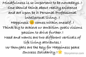 Mindfulness is so important to be nowadays..!
One should think about reality existence and act upon be it Personal Professional intellectual living..!
Happiness 😊 comes within oneself..!
Think big to achieve ur ambition goals visions passion to drive further.!
Need and wants are two different verticals of life living attributes.!
Ur thoughts are the key for Happiness peace Success Solidarity !🌟
