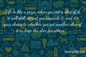 Life is like a pizza, when you eat a slice of it, it will still attract you towards it, and it's your choice to whether you eat another slice of it or keep the slice for others.....