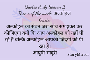 Quotes daily Season 2
Theme of the week: अल्कोहल
Quote:
अल्कोहल का सेवन ज़रा सोच समझकर कर कीजिएगा क्यों कि आप अल्कोहल को नहीं पी रहे हैं बल्कि अल्कोहल आपकी ज़िंदगी को पी रहा है।
आयुषी भादूरी