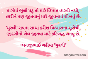 માર્ગમાં ભૂલો પડુ તો મારે હિમ્મત હારવી નથી, 
હારીને પણ જીતવાનું મારે જીવનમાં શીખવું છે.

‘મુરલી’ સપનાં સાચાં કરીશ વિશ્વાસના સૂરોથી,
જીંદગીનો ખેલ જીતવા માટે કટિબદ્ધ બનવું છે.

-ધનજીભાઈ ગઢીયા "મુરલી" 