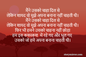 मैंने उसको चाहा दिल से 
लेकिन शायद वो मुझे अपना बनाना नहीं चाहती थी। 
मैंने उसको चाहा दिल से 
लेकिन शायद वो मुझे अपना बनाना नहीं चाहती थी। 
फिर भी हमने उसको चाहना नहीं छोड़ा 
हम इस कश्मकश  में रहे गए और भूल गए 
उसको जो हमे अपना बनाना चाहती थी। 
