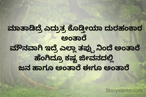 ಮಾತಾಡಿದ್ರೆ ಎದ್ರುತ್ರ ಕೊಡ್ತೀಯಾ ದುರಹಂಕಾರ ಅಂತಾರೆ 
ಮೌನವಾಗಿ ಇದ್ರೆ ಎಲ್ಲಾ ತಪ್ಪು ನಿಂದೆ ಅಂತಾರೆ
ಹೆಂಗಿದ್ರೂ ಕಷ್ಟ ಜೀವನದಲ್ಲಿ 
ಜನ ಹಾಗೂ ಅಂತಾರೆ ಈಗೂ ಅಂತಾರೆ 

