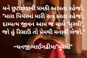 મને છુટાછેડાની ધમકી આપતા રહેજો,
"મારા પિયરમાં મારી રાવ કરતા રહેજો,
દામ્પત્ય જીવન આમ જ ચાલે "મુરલી",
જો હું રિસાઉં તો પ્રેમથી મનાવી લેજો."

-ધનજીભાઈગઢીયા"મુરલી" 