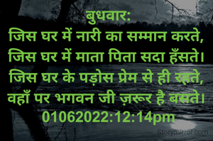 बुधवार:
जिस घर में नारी का सम्मान करते, 
जिस घर में माता पिता सदा हँसते। 
जिस घर के पड़ोस प्रेम से ही रहते, 
वहाँ पर भगवन जी ज़रूर है बसते। 
01062022:12:14pm