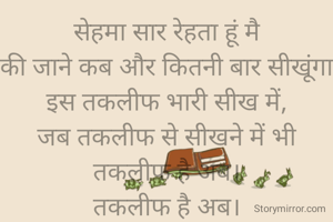 सेहमा सार रेहता हूं मै
की जाने कब और कितनी बार सीखूंगा
इस तकलीफ भारी सीख में,
जब तकलीफ से सीखने में भी तकलीफ है अब।
तकलीफ है अब।
