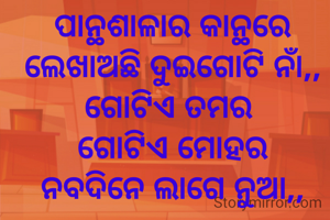 ପାନ୍ଥଶାଳାର କାନ୍ଥରେ ଲେଖାଅଛି ଦୁଇଗୋଟି ନାଁ,,
ଗୋଟିଏ ତମର 
ଗୋଟିଏ ମୋହର
ନବଦିନେ ଲାଗେ ନୁଆ,,