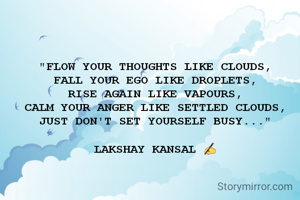 "FLOW YOUR THOUGHTS LIKE CLOUDS,
FALL YOUR EGO LIKE DROPLETS,
RISE AGAIN LIKE VAPOURS,
CALM YOUR ANGER LIKE SETTLED CLOUDS,
JUST DON'T SET YOURSELF BUSY..."

LAKSHAY KANSAL ✍️