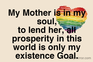 My Mother is in my soul,
to lend her, all prosperity in this world is only my existence Goal.