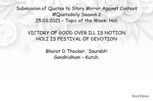 Submission of Quotes to Story Mirror Against Contest #Quotsdaily Season 2
25.03.2021 – Topic of the Week: Holi

VICTORY OF GOOD OVER ILL IS NOTION
HOLI IS FESTIVAL OF DEVOTION

Bharat D Thacker, ‘Saurabh’
Gandhidham – Kutch.
