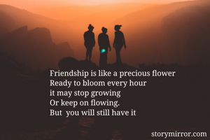 Friendship is like a precious flower 
Ready to bloom every hour 
it may stop growing 
Or keep on flowing. 
But  you will still have it