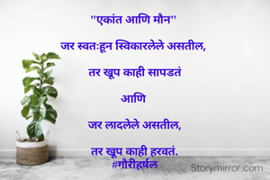 "एकांत आणि मौन" 

जर स्वतःहून स्विकारलेले असतील, 

तर खूप काही सापडतं

आणि 

जर लादलेले असतील,

तर खूप काही हरवतं.
#गौरीहर्षल


