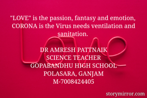 "LOVE" is the passion, fantasy and emotion, 
CORONA is the Virus needs ventilation and sanitation. 

DR AMRESH PATTNAIK
SCIENCE TEACHER
GOPABANDHU HIGH SCHOOL
POLASARA, GANJAM
M-7008424405