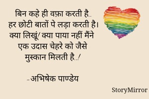 बिन कहे ही वफ़ा करती है..
हर छोटी बातों पे लड़ा करती है।
क्या लिखूं! क्या पाया नहीं मैंने
एक उदास चेहरे को जैसे 
मुस्कान मिलती है..!

-अभिषेक पाण्डेय

