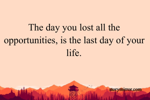 The day you lost all the opportunities, is the last day of your life.