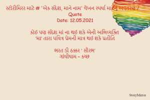 સ્ટોરીમિરર માટે # 'એક સંદેશ, માને નામ' લેખન સ્પર્ધા માટેનું અવતરણ / Quote
Date: 12.05.2021

કોઈ પણ સંદેશ માં ના થઈ શકે એની અભિવ્યક્તિ
‘મા’ તારા પવિત્ર પ્રેમની માત્ર થઈ શકે પ્રતીતિ

ભરત ડી ઠક્કર ‘ સૌરભ’
ગાંધીધામ – કચ્છ
