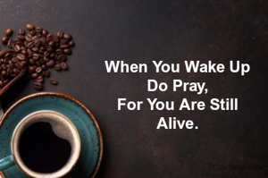 When You Wake Up
Do Pray,
For You Are Still
Alive.