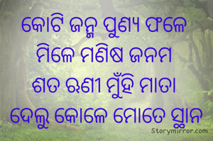 କୋଟି ଜନ୍ମ ପୁଣ୍ୟ ଫଳେ 
ମିଳେ ମଣିଷ ଜନମ 
ଶତ ଋଣୀ ମୁଁହି ମାତା 
ଦେଲୁ କୋଳେ ମୋତେ ସ୍ଥାନ
 
