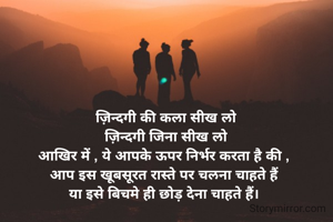 ज़िन्दगी की कला सीख लो
ज़िन्दगी जिना सीख लो
आखिर में , ये आपके ऊपर निर्भर करता है की , 
आप इस खूबसूरत रास्ते पर चलना चाहते हैं 
या इसे बिचमे ही छोड़ देना चाहते हैं। 
