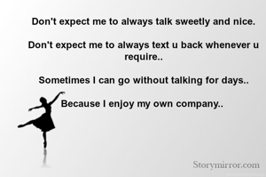 Don't expect me to always talk sweetly and nice.

Don't expect me to always text u back whenever u require..

Sometimes I can go without talking for days..

Because I enjoy my own company.. 