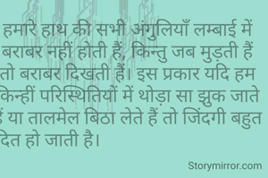 हमारे हाथ की सभी अंगुलियाँ लम्बाई में बराबर नहीं होती हैं, किन्तु जब मुड़ती हैं तो बराबर दिखती हैं। इस प्रकार यदि हम किन्हीं परिस्थितियों में थोड़ा सा झुक जाते हैं या तालमेल बिठा लेते हैं तो जिंदगी बहुत आसान और आंनदित हो जाती है।                                                           