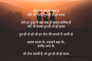 
मेरी एक ही तो पसंद है
और वो पसंद तुम ही तो हो सरस

मेरी हर दुआ में बस एक ही सक्श सामिल है
और वो सक्श तुम ही तो हो सरस

तुम ही तो हो जो हर रोज मेरे सपनों में आती हो

ख़्वाब साजा के, धड़कने बढ़ा के,
उम्मीद जगा के,

जो रोज सतती है, वो तुम ही तो हो सरस