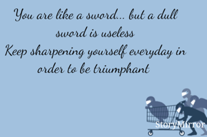 You are like a sword... but a dull sword is useless
Keep sharpening yourself everyday in order to be triumphant 