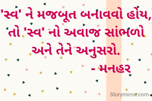 'સ્વ' ને મજબૂત બનાવવો હોય, તો 'સ્વ' નો અવાજ સાંભળો  અને તેને અનુસરો.
                    - મનહર 