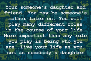 Your someone's daughter and friend. You may be someone's mother later on. You will play many different roles in the course of your life. More important than any role you play is being who you are..Live your life as you, not as somebody's daughter