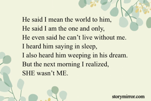 He said I mean the world to him,
He said I am the one and only,
He even said he can’t live without me.
I heard him saying in sleep,
I also heard him weeping in his dream.
But the next morning I realized,
SHE wasn’t ME.