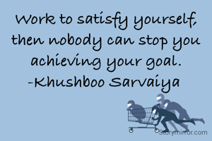 Work to satisfy yourself, then nobody can stop you achieving your goal.
-Khushboo Sarvaiya 