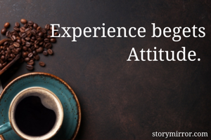 Experience begets Attitude. 