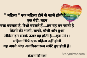 " महिला " एक महिला होने से पहले होती है....
एक बेटी, बहन
वक्त बदलता है, रिश्ते बदलते हैं....तब वह बन जाती है
किसी की भाभी, चाची, मौसी और बुआ
लेकिन इन सबके ऊपर वह होती है....एक मां ।।
महिला सिर्फ एक महिला नहीं होती
वह अपने अंदर अनगिनत रूप समेटे हुए होती है।

कंचन सिंगला