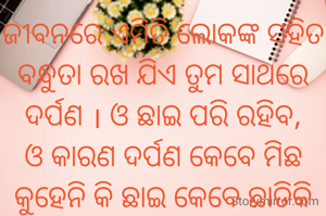 ଜୀବନରେ ଏମିତି ଲୋକଙ୍କ ସହିତ ବନ୍ଧୁତା ରଖ ଯିଏ ତୁମ ସାଥରେ ଦର୍ପଣ । ଓ ଛାଇ ପରି ରହିବ, ଓ କାରଣ ଦର୍ପଣ କେବେ ମିଛ କୁହେନି କି ଛାଇ କେବେ ଛାଡିକି ଯାଏନି .