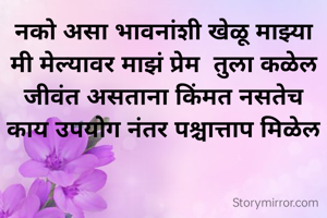 नको असा भावनांशी खेळू माझ्या
मी मेल्यावर माझं प्रेम  तुला कळेल
जीवंत असताना किंमत नसतेच
काय उपयोग नंतर पश्चात्ताप मिळेल