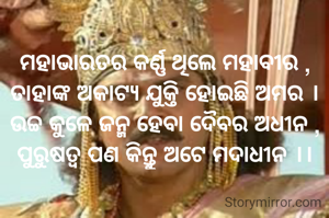 ମହାଭାରତର କର୍ଣ୍ଣ ଥିଲେ ମହାବୀର ,
ତାହାଙ୍କ ଅକାଟ୍ୟ ଯୁକ୍ତି ହୋଇଛି ଅମର ।
ଉଚ୍ଚ କୁଳେ ଜନ୍ମ ହେବା ଦୈବର ଅଧୀନ ,
ପୁରୁଷତ୍ବ ପଣ କିନ୍ତୁ ଅଟେ ମଦାଧୀନ ।।