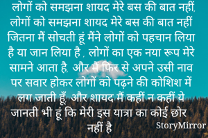   लोगों को समझना शायद मेरे बस की बात नहीं, लोगों को समझना शायद मेरे बस की बात नहीं जितना मैं सोचती हूं मैंने लोगों को पहचान लिया है या जान लिया है , लोगों का एक नया रूप मेरे सामने आता है, और मैं फिर से अपने उसी नाव पर सवार होकर लोगों को पढ़ने की कोशिश में लग जाती हूँ, और शायद मैं कहीं न कहीं ये जानती भी हूं कि मेरी इस यात्रा का कोई छोर नहीं है 