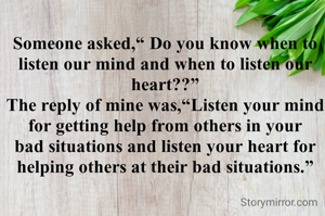 Someone asked,“ Do you know when to listen our mind and when to listen our heart??”
The reply of mine was,“Listen your mind for getting help from others in your bad situations and listen your heart for helping others at their bad situations.”