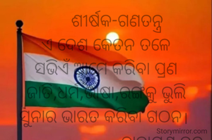      ଶୀର୍ଷକ-ଗଣତନ୍ତ୍ର
ଏ ଦେଶ କେତନ ତଳେ
ସଭିଏଁ ଆମେ କରିବା ପ୍ରଣ
ଜାତି,ଧର୍ମ,ଭାଷା,ରଙ୍ଗକୁ ଭୁଲି
ସୁନାର ଭାରତ କରିବା ଗଠନ। 
                         ନାରାୟଣ ଚନ୍ଦ୍ର ନାୟକ 
                         ଜାମସେଦପୁର

