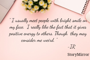 " I usually meet people with bright smile on my face.  I really like the fact that it gives other people a positive energy.Though  they may consider me weird. "             
                                  -IR