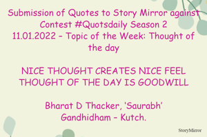 Submission of Quotes to Story Mirror against Contest #Quotsdaily Season 2
11.01.2022 – Topic of the Week: Thought of the day

NICE THOUGHT CREATES NICE FEEL
THOUGHT OF THE DAY IS GOODWILL

Bharat D Thacker, ‘Saurabh’
Gandhidham – Kutch.