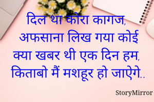 दिल था कोरा कागज, 
अफसाना लिख गया कोई
क्या खबर थी एक दिन हम,
किताबो मैं मशहूर हो जाऐगे..