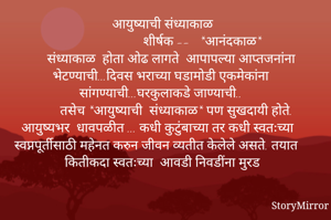 आयुष्याची संध्याकाळ
                       शीर्षक --   *आनंदकाळ*
      संध्याकाळ  होता ओढ लागते  आपापल्या आप्तजनांना भेटण्याची...दिवस भराच्या घडामोडी एकमेकांना  सांगण्याची...घरकुलाकडे जाण्याची.. 
        तसेच *आयुष्याची  संध्याकाळ* पण सुखदायी होते. आयुष्यभर  धावपळीत ... कधी कुटुंबाच्या तर कधी स्वतःच्या  स्वप्नपूर्तीसाठी महेनत करुन जीवन व्यतीत केलेले असते. तयात कितीकदा स्वतःच्या  आवडी निवडींना मुरड