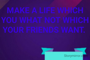 MAKE A LIFE WHICH YOU WHAT NOT WHICH YOUR FRIENDS WANT. 