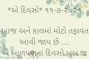 *એ દિવસો* ૧૧-૭-૨૦૨૧

આજ અને કાલમાં મોટો તફાવત આવી જાય છે ....
એ બાળપણનાં દિવસો ખુબ જ સુંદર હતાં,
સાથે રમતાં લડતા પણ પાછાં એક થઈ જતાં હતાં.
દૂધનાં દાંત ભલે તુટી જતાં,
પણ સંબંધો નહોતા તૂટતાં.....
ભાવના ભટ્ટ અમદાવાદ....
➖〰️➖〰️➖〰️➖〰️➖