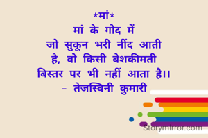 *मां*
मां के गोद में
जो सुकून भरी नींद आती
है, वो किसी बेशकीमती
बिस्तर पर भी नहीं आता है।।
- तेजस्विनी कुमारी
