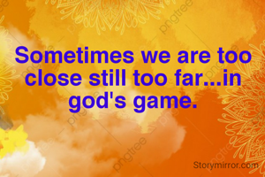 Sometimes we are too close still too far...in god's game.