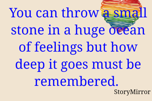 You can throw a small stone in a huge ocean of feelings but how deep it goes must be remembered. 