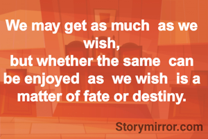 We may get as much  as we wish,
but whether the same  can be enjoyed  as  we wish  is a matter of fate or destiny.
